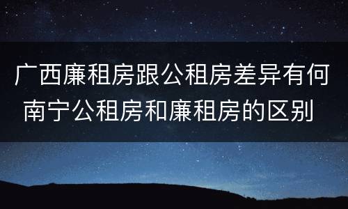 广西廉租房跟公租房差异有何 南宁公租房和廉租房的区别