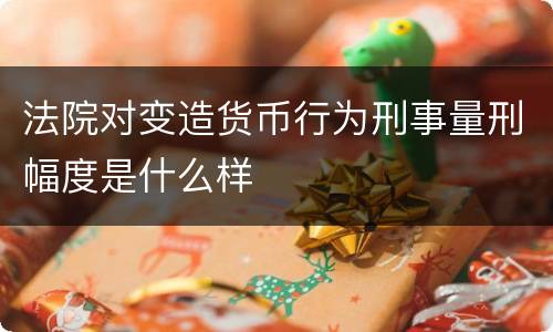 法院对变造货币行为刑事量刑幅度是什么样