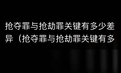 抢夺罪与抢劫罪关键有多少差异（抢夺罪与抢劫罪关键有多少差异和不同）