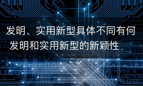 发明、实用新型具体不同有何 发明和实用新型的新颖性