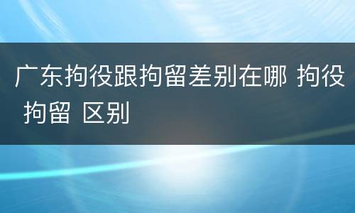 广东拘役跟拘留差别在哪 拘役 拘留 区别