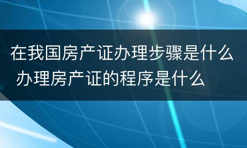 在我国房产证办理步骤是什么 办理房产证的程序是什么