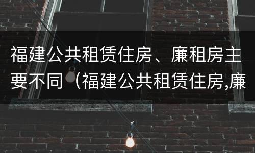 福建公共租赁住房、廉租房主要不同（福建公共租赁住房,廉租房主要不同类型）