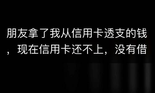 朋友拿了我从信用卡透支的钱，现在信用卡还不上，没有借条和证据能告吗