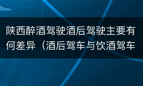陕西醉酒驾驶酒后驾驶主要有何差异（酒后驾车与饮酒驾车的区别）