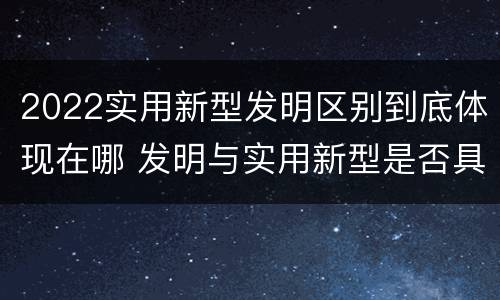 2022实用新型发明区别到底体现在哪 发明与实用新型是否具有实用性