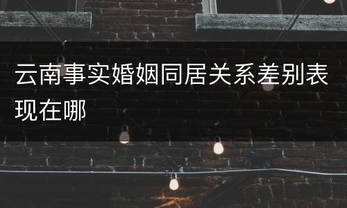 云南事实婚姻同居关系差别表现在哪