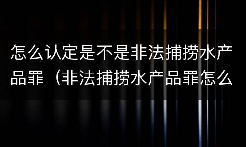 怎么认定是不是非法捕捞水产品罪（非法捕捞水产品罪怎么判的）