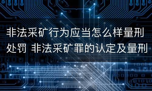非法采矿行为应当怎么样量刑处罚 非法采矿罪的认定及量刑标准