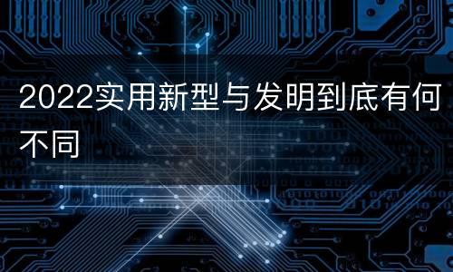 2022实用新型与发明到底有何不同