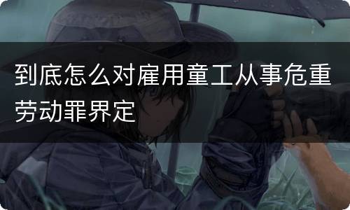 到底怎么对雇用童工从事危重劳动罪界定