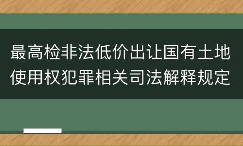 最高检非法低价出让国有土地使用权犯罪相关司法解释规定具体是什么主要内容