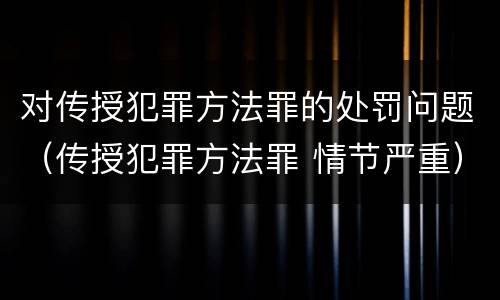 对传授犯罪方法罪的处罚问题（传授犯罪方法罪 情节严重）