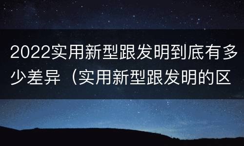 2022实用新型跟发明到底有多少差异（实用新型跟发明的区别）