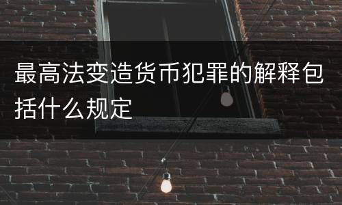最高法变造货币犯罪的解释包括什么规定