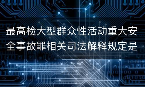 最高检大型群众性活动重大安全事故罪相关司法解释规定是怎样的