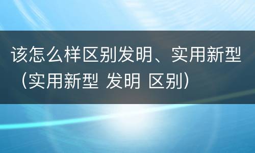 该怎么样区别发明、实用新型（实用新型 发明 区别）