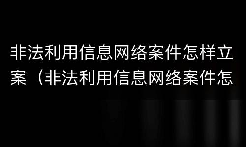 非法利用信息网络案件怎样立案（非法利用信息网络案件怎样立案处理）