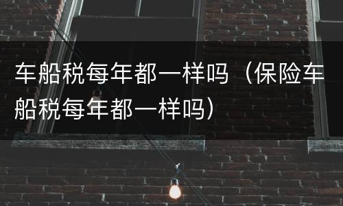 车船税每年都一样吗（保险车船税每年都一样吗）