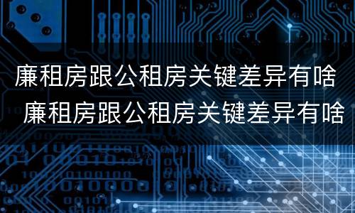 廉租房跟公租房关键差异有啥 廉租房跟公租房关键差异有啥影响
