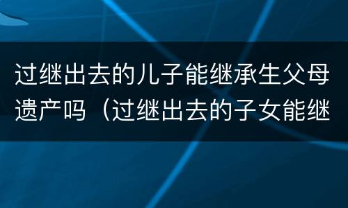 过继出去的儿子能继承生父母遗产吗（过继出去的子女能继承生父财产吗）