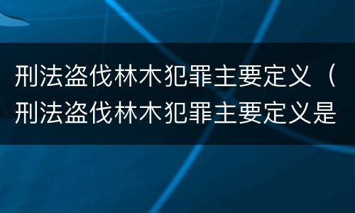 刑法盗伐林木犯罪主要定义（刑法盗伐林木犯罪主要定义是什么）