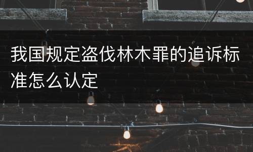 我国规定盗伐林木罪的追诉标准怎么认定