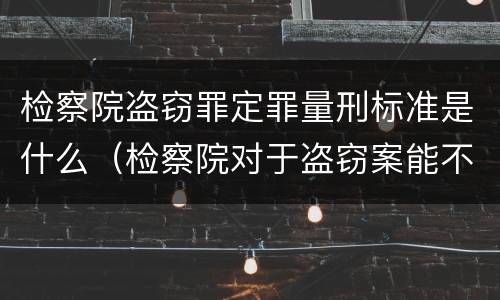 检察院盗窃罪定罪量刑标准是什么（检察院对于盗窃案能不起诉吗）