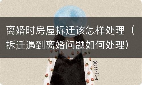 离婚时房屋拆迁该怎样处理（拆迁遇到离婚问题如何处理）
