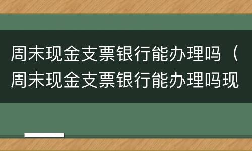 周末现金支票银行能办理吗（周末现金支票银行能办理吗现在）