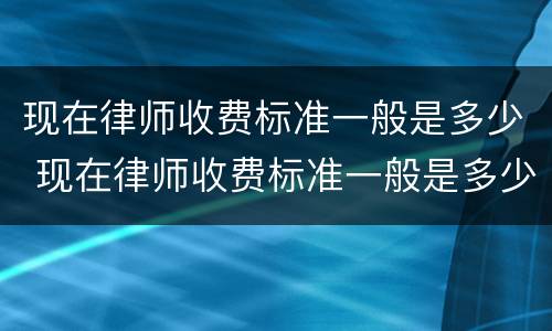 现在律师收费标准一般是多少 现在律师收费标准一般是多少啊