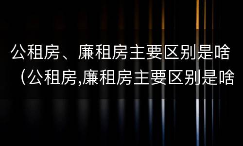 公租房、廉租房主要区别是啥（公租房,廉租房主要区别是啥呢）