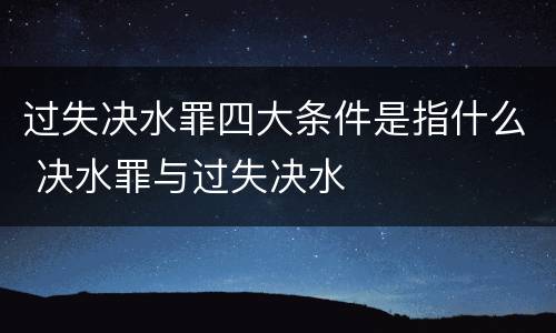 过失决水罪四大条件是指什么 决水罪与过失决水