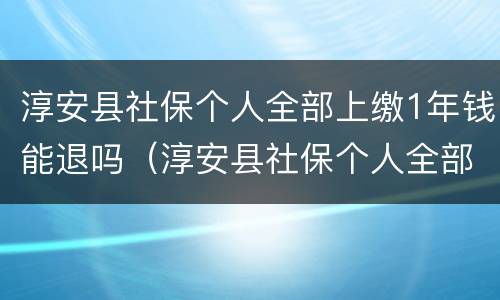 淳安县社保个人全部上缴1年钱能退吗（淳安县社保个人全部上缴1年钱能退吗怎么退）