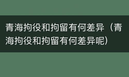 青海拘役和拘留有何差异（青海拘役和拘留有何差异呢）