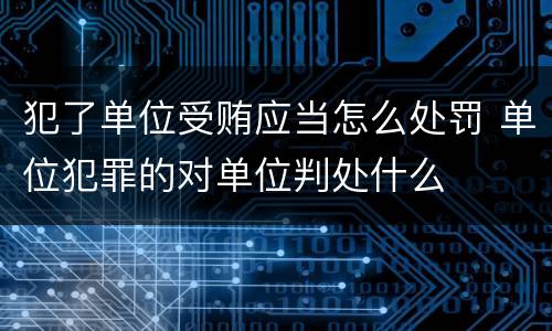 犯了单位受贿应当怎么处罚 单位犯罪的对单位判处什么