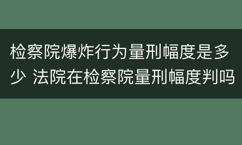 检察院爆炸行为量刑幅度是多少 法院在检察院量刑幅度判吗