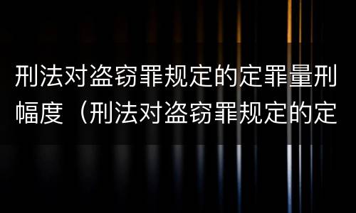 刑法对盗窃罪规定的定罪量刑幅度（刑法对盗窃罪规定的定罪量刑幅度有多大）