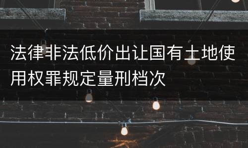 法律非法低价出让国有土地使用权罪规定量刑档次