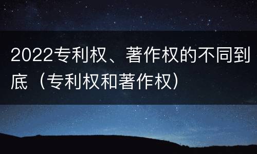 2022专利权、著作权的不同到底（专利权和著作权）