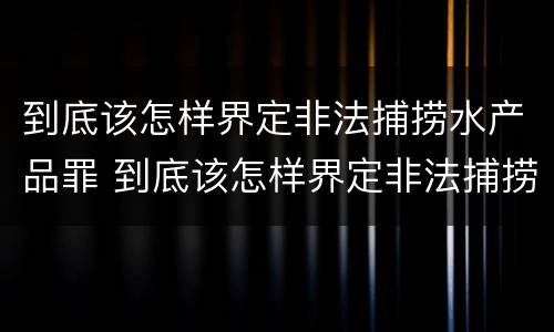 到底该怎样界定非法捕捞水产品罪 到底该怎样界定非法捕捞水产品罪