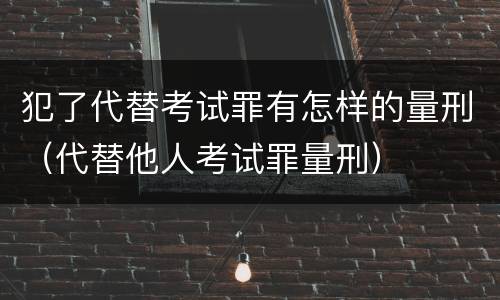 犯了代替考试罪有怎样的量刑（代替他人考试罪量刑）