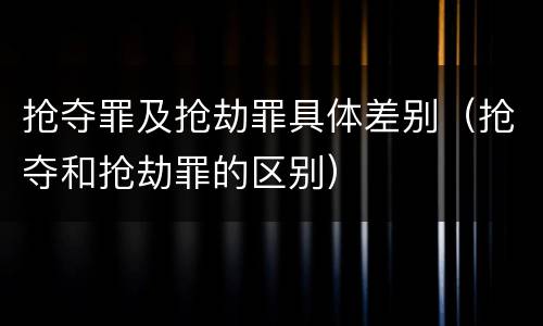 抢夺罪及抢劫罪具体差别（抢夺和抢劫罪的区别）