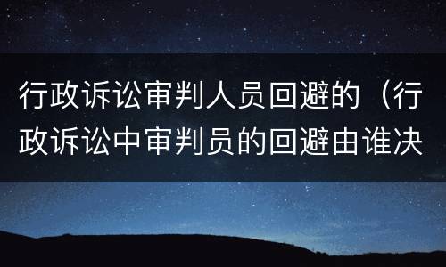 行政诉讼审判人员回避的（行政诉讼中审判员的回避由谁决定）