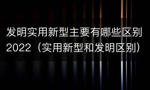 发明实用新型主要有哪些区别2022（实用新型和发明区别）