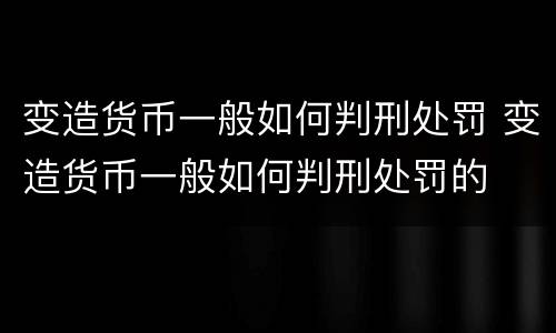变造货币一般如何判刑处罚 变造货币一般如何判刑处罚的