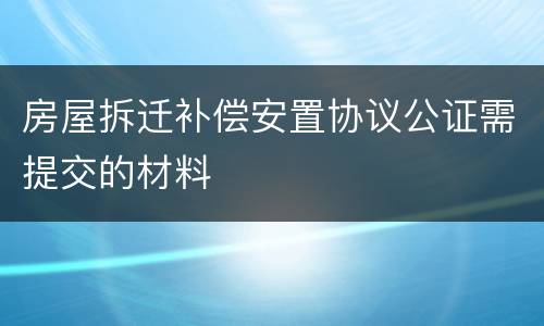 房屋拆迁补偿安置协议公证需提交的材料