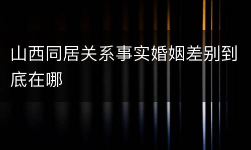 山西同居关系事实婚姻差别到底在哪