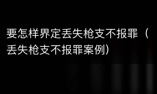 要怎样界定丢失枪支不报罪（丢失枪支不报罪案例）