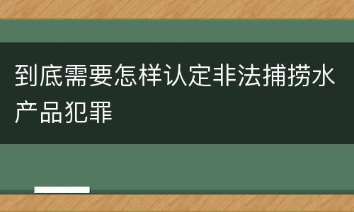 到底需要怎样认定非法捕捞水产品犯罪
